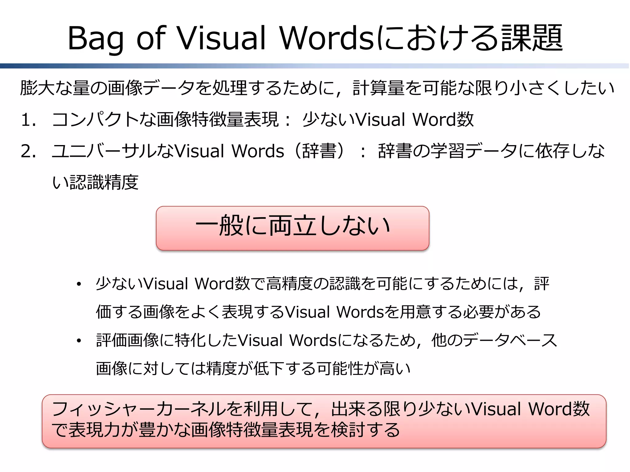 Bag of Visual Wordsにおける課題
膨大な量の画像データを処理するために，計算量を可能な限り小さくしたい
1. コンパクトな画像特徴量表現： 少ないVisual Word数
2. ユニバーサルなVisual Words（辞書）： 辞書の学習データに依存しな
い認識精度

一般に両立しない
• 少ないVisual Word数で高精度の認識を可能にするためには，評
価する画像をよく表現するVisual Wordsを用意する必要がある

• 評価画像に特化したVisual Wordsになるため，他のデータベース
画像に対しては精度が低下する可能性が高い

フィッシャーカーネルを利用して，出来る限り少ないVisual Word数
で表現力が豊かな画像特徴量表現を検討する

 