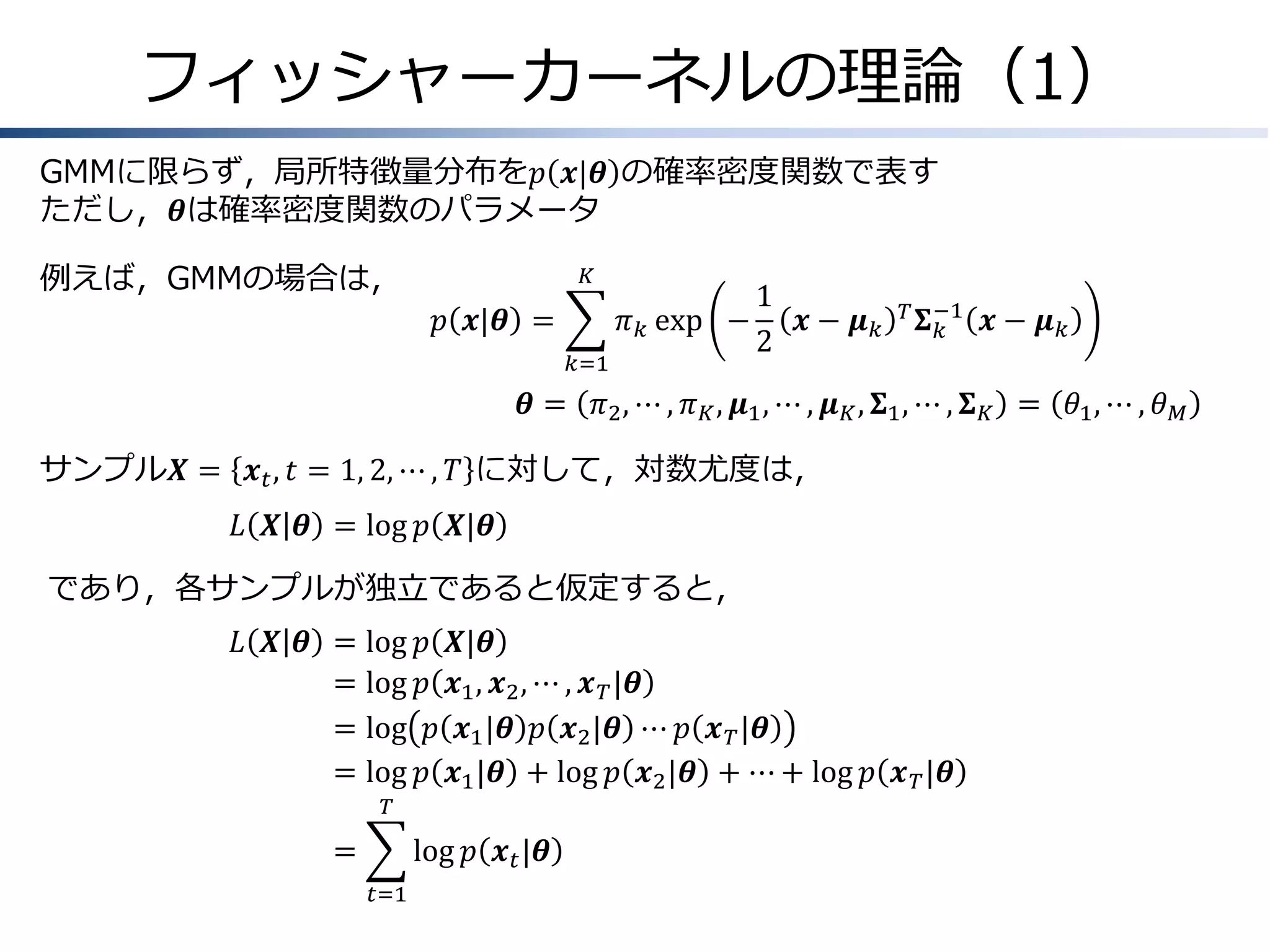 フィッシャーカーネルの理論（1）
GMMに限らず，局所特徴量分布を𝑝 𝒙|𝜽 の確率密度関数で表す
ただし，𝜽は確率密度関数のパラメータ
例えば，GMMの場合は，

𝐾

𝑝 𝒙|𝜽 =

𝜋 𝑘 exp −
𝑘=1

1
𝒙− 𝝁𝑘
2

𝑇 𝚺 −1
𝑘

𝒙− 𝝁𝑘

𝜽 = 𝜋2 , ⋯ , 𝜋 𝐾 , 𝝁1 , ⋯ , 𝝁 𝐾 , 𝚺1 , ⋯ , 𝚺 𝐾 = 𝜃1 , ⋯ , 𝜃 𝑀
サンプル𝑿 = 𝒙 𝑡 , 𝑡 = 1, 2, ⋯ , 𝑇 に対して，対数尤度は，
𝐿 𝑿 𝜽 = log 𝑝 𝑿|𝜽
であり，各サンプルが独立であると仮定すると，
𝐿 𝑿 𝜽 &= log
=
& log
=
& log
=
& log

𝑝 𝑿|𝜽
𝑝 𝒙1 , 𝒙2 , ⋯ , 𝒙 𝑇 |𝜽
𝑝 𝒙1 |𝜽 𝑝 𝒙2 |𝜽 ⋯ 𝑝 𝒙 𝑇 |𝜽
𝑝 𝒙1 |𝜽 + log 𝑝 𝒙2 |𝜽 + ⋯ + log 𝑝 𝒙 𝑇 |𝜽

𝑇

=
&

log 𝑝 𝒙 𝑡 |𝜽
𝑡=1

 