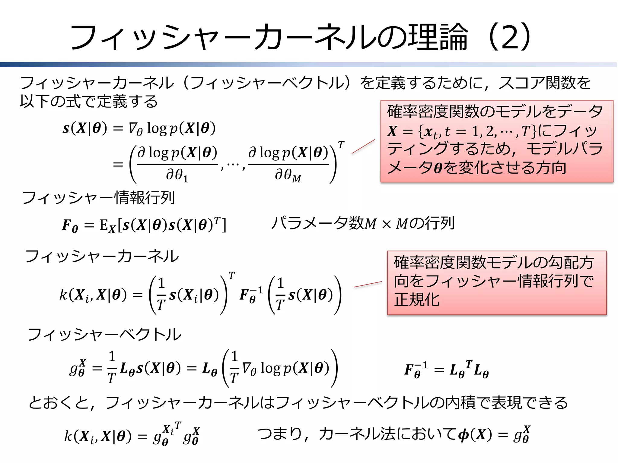 フィッシャーカーネルの理論（2）
フィッシャーカーネル（フィッシャーベクトル）を定義するために，スコア関数を
以下の式で定義する
確率密度関数のモデルをデータ
𝒔 𝑿|𝜽 &= 𝛻 𝜃 log 𝑝 𝑿|𝜽
𝑿 = 𝒙 𝑡 , 𝑡 = 1, 2, ⋯ , 𝑇 にフィッ
𝑇
ティングするため，モデルパラ
𝜕 log 𝑝 𝑿|𝜽
𝜕 log 𝑝 𝑿|𝜽
=
&
,⋯,
メータ𝜽を変化させる方向
𝜕𝜃1
𝜕𝜃 𝑀
フィッシャー情報行列
𝑭 𝜽 = E 𝑿 𝒔 𝑿|𝜽 𝒔 𝑿|𝜽

パラメータ数𝑀 × 𝑀の行列

𝑇

フィッシャーカーネル
1
𝑘 𝑿 𝑖 , 𝑿|𝜽 =
𝒔 𝑿 𝑖 |𝜽
𝑇

𝑇

𝑭−1
𝜽

1
𝒔 𝑿|𝜽
𝑇

フィッシャーベクトル
1
1
𝑔 𝜽𝑿 = 𝑳 𝜽 𝒔 𝑿|𝜽 = 𝑳 𝜽
𝛻 log 𝑝 𝑿|𝜽
𝑇
𝑇 𝜃

確率密度関数モデルの勾配方
向をフィッシャー情報行列で
正規化

𝑭−1 = 𝑳 𝜽 𝑻 𝑳 𝜽
𝜽

とおくと，フィッシャーカーネルはフィッシャーベクトルの内積で表現できる
𝑿 𝑇

𝑘 𝑿 𝑖 , 𝑿|𝜽 = 𝑔 𝜽 𝑖 𝑔 𝜽𝑿

つまり，カーネル法において𝝓 𝑿 = 𝑔 𝜽𝑿

 