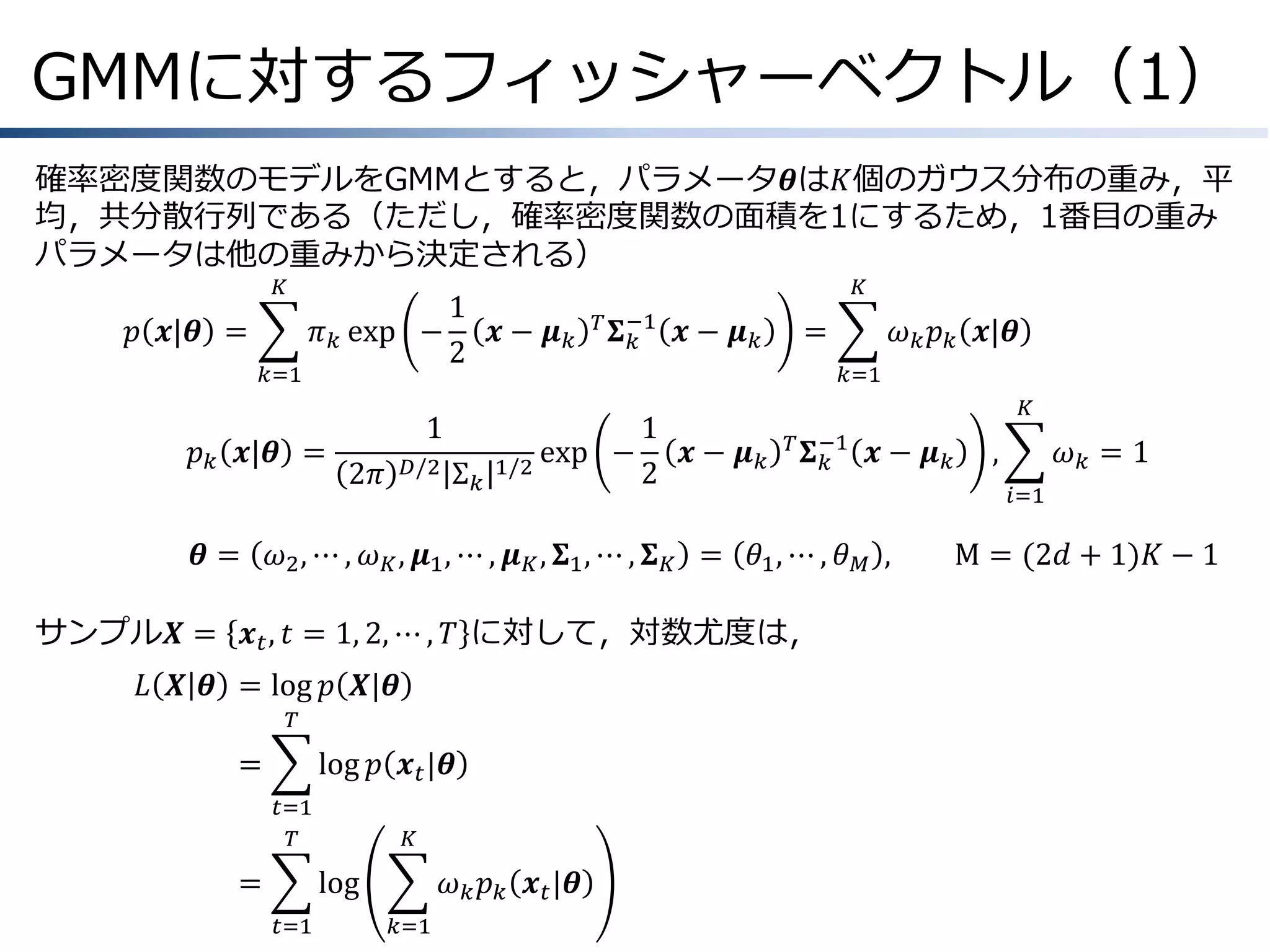 GMMに対するフィッシャーベクトル（1）
確率密度関数のモデルをGMMとすると，パラメータ𝜽は𝐾個のガウス分布の重み，平
均，共分散行列である（ただし，確率密度関数の面積を1にするため，1番目の重み
パラメータは他の重みから決定される）
𝐾

𝑝 𝒙|𝜽 =
𝑘=1

1
𝜋 𝑘 exp −
𝒙− 𝝁𝑘
2

𝑝 𝑘 𝒙|𝜽 =
𝜽=

1
𝐷/2

2𝜋

Σ𝑘

𝐾
𝑇 𝚺 −1
𝑘

exp −
1/2

𝒙− 𝝁𝑘

=

𝜔 𝑘 𝑝 𝑘 𝒙|𝜽
𝑘=1

1
𝒙− 𝝁𝑘
2

𝐾
𝑇 𝚺 −1
𝑘

𝒙− 𝝁𝑘

𝜔2 , ⋯ , 𝜔 𝐾 , 𝝁1 , ⋯ , 𝝁 𝐾 , 𝚺1 , ⋯ , 𝚺 𝐾 = 𝜃1 , ⋯ , 𝜃 𝑀 ,

サンプル𝑿 = 𝒙 𝑡 , 𝑡 = 1, 2, ⋯ , 𝑇 に対して，対数尤度は，
𝐿 𝑿 𝜽 &= log 𝑝 𝑿|𝜽
𝑇

=
&

log 𝑝 𝒙 𝑡 |𝜽
𝑡=1
𝑇

=
&

𝐾

log
𝑡=1

𝜔 𝑘 𝑝 𝑘 𝒙 𝑡 |𝜽
𝑘=1

,

𝜔𝑘 =1
𝑖=1

M = (2𝑑 + 1)𝐾 − 1

 