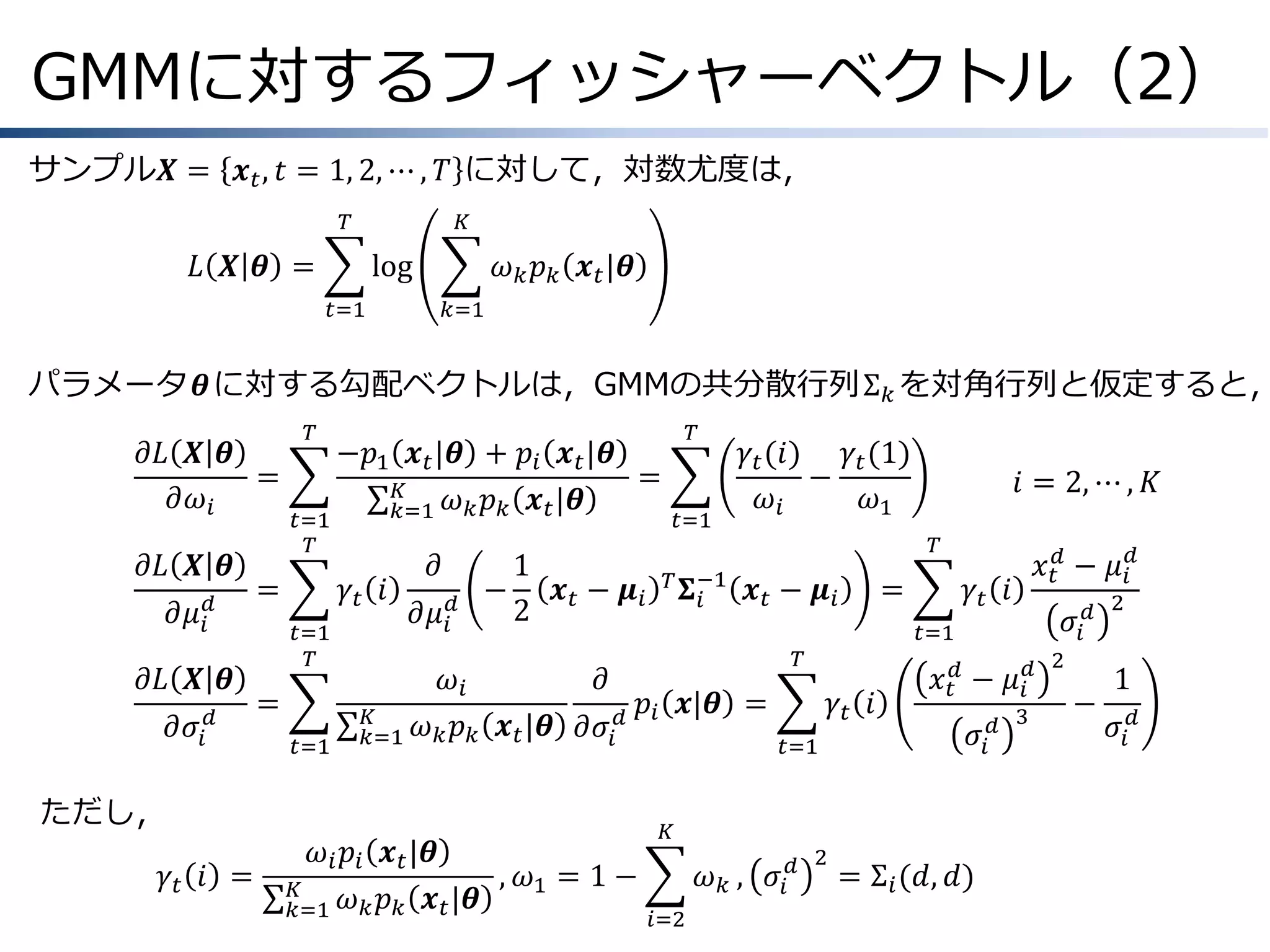 GMMに対するフィッシャーベクトル（2）
サンプル𝑿 = 𝒙 𝑡 , 𝑡 = 1, 2, ⋯ , 𝑇 に対して，対数尤度は，
𝑇

𝐾

𝐿 𝑿 𝜽 =

log
𝑡=1

𝜔 𝑘 𝑝 𝑘 𝒙 𝑡 |𝜽
𝑘=1

パラメータ𝜽に対する勾配ベクトルは，GMMの共分散行列Σ 𝑘 を対角行列と仮定すると，
𝜕𝐿 𝑿 𝜽
&=
𝜕𝜔 𝑖
𝜕𝐿 𝑿 𝜽
&=
𝜕𝜇 𝑖𝑑
𝜕𝐿 𝑿 𝜽
𝜕𝜎 𝑖 𝑑

𝑇

𝑡=1
𝑇

𝑡=1
𝑇

&=
𝑡=1

𝜕
1
𝛾𝑡 𝑖
−
𝒙 − 𝝁𝑖
2 𝑡
𝜕𝜇 𝑖𝑑
𝐾
𝑘=1

𝑡=1

𝛾 𝑡 (𝑖) 𝛾 𝑡 (1)
−
𝜔𝑖
𝜔1

𝜔 𝑖 𝑝 𝑖 𝒙 𝑡 |𝜽
, 𝜔1 = 1 −
𝐾
𝜔 𝑘 𝑝 𝑘 𝒙 𝑡 |𝜽
𝑘=1

𝑖 = 2, ⋯ , 𝐾
𝑇

𝑇 𝚺 −1
𝑖

𝒙 𝑡 − 𝝁𝑖

=

𝛾𝑡 𝑖

𝑥 𝑡𝑑 − 𝜇 𝑖𝑑
𝜎𝑖 𝑑

𝑡=1

𝜔𝑖
𝜕
𝑝 𝒙|𝜽 =
𝜔 𝑘 𝑝 𝑘 𝒙 𝑡 |𝜽 𝜕𝜎 𝑖 𝑑 𝑖

ただし，
𝛾𝑡 𝑖 =

𝑇

−𝑝1 𝒙 𝑡 |𝜽 + 𝑝 𝑖 𝒙 𝑡 |𝜽
=
𝐾
𝜔 𝑘 𝑝 𝑘 𝒙 𝑡 |𝜽
𝑘=1

𝑇

𝛾𝑡 𝑖
𝑡=1

𝑥 𝑡𝑑 − 𝜇 𝑖𝑑
𝜎𝑖

𝐾

𝜔 𝑘 , 𝜎𝑖 𝑑
𝑖=2

2

= Σ 𝑖 (𝑑, 𝑑)

𝑑 3

2

−

2

1
𝜎𝑖 𝑑

 