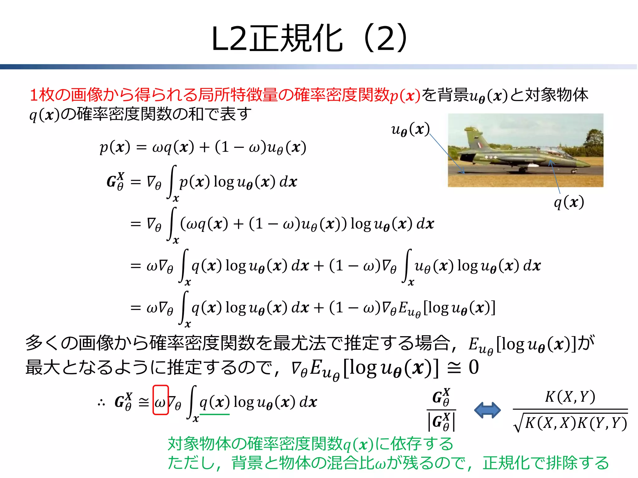 L2正規化（2）
1枚の画像から得られる局所特徴量の確率密度関数𝑝 𝒙 を背景𝑢 𝜽 𝒙 と対象物体
𝑞 𝒙 の確率密度関数の和で表す
𝑢𝜽 𝒙
𝑝 𝒙 = 𝜔𝑞 𝒙 + 1 − 𝜔 𝑢 𝜃 (𝒙)
𝑿
𝑮 𝜃 &= 𝛻 𝜃

𝑝 𝒙 log 𝑢 𝜽 𝒙 𝑑𝒙
𝒙

𝑞 𝒙

=
& 𝛻𝜃

𝜔𝑞 𝒙 + 1 − 𝜔 𝑢 𝜃 (𝒙) log 𝑢 𝜽 𝒙 𝑑𝒙
𝒙

=
& 𝜔𝛻 𝜃

𝑞 𝒙 log 𝑢 𝜽 𝒙 𝑑𝒙 + 1 − 𝜔 𝛻 𝜃
𝒙

=
& 𝜔𝛻 𝜃
𝒙

𝑢 𝜃 (𝒙) log 𝑢 𝜽 𝒙 𝑑𝒙
𝒙

𝑞 𝒙 log 𝑢 𝜽 𝒙 𝑑𝒙 + 1 − 𝜔 𝛻 𝜃 𝐸 𝑢 𝜃 log 𝑢 𝜽 𝒙

多くの画像から確率密度関数を最尤法で推定する場合，𝐸 𝑢 𝜃 log 𝑢 𝜽 𝒙 が
最大となるように推定するので，𝛻 𝜃 𝐸 𝑢 𝜃 log 𝑢 𝜽 𝒙 ≅ 0
𝑿
∴ & 𝑮 𝜃 ≅ 𝜔𝛻 𝜃

𝑞 𝒙 log 𝑢 𝜽 𝒙 𝑑𝒙

𝑿
𝑮𝜃

𝐾 𝑋, 𝑌

𝑿
𝑮𝜃
𝐾 𝑋, 𝑋 𝐾(𝑌, 𝑌)
対象物体の確率密度関数𝑞 𝒙 に依存する
ただし，背景と物体の混合比𝜔が残るので，正規化で排除する
𝒙

 