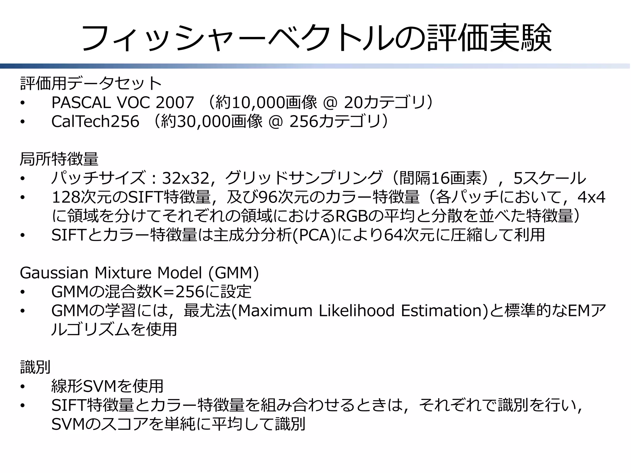 フィッシャーベクトルの評価実験
評価用データセット
•
PASCAL VOC 2007 （約10,000画像 @ 20カテゴリ）
•
CalTech256 （約30,000画像 @ 256カテゴリ）
局所特徴量
•
パッチサイズ：32x32，グリッドサンプリング（間隔16画素），5スケール
•
128次元のSIFT特徴量，及び96次元のカラー特徴量（各パッチにおいて，4x4
に領域を分けてそれぞれの領域におけるRGBの平均と分散を並べた特徴量）
•
SIFTとカラー特徴量は主成分分析(PCA)により64次元に圧縮して利用
Gaussian Mixture Model (GMM)
•
GMMの混合数K=256に設定
•
GMMの学習には，最尤法(Maximum Likelihood Estimation)と標準的なEMア
ルゴリズムを使用
識別
•
線形SVMを使用
•
SIFT特徴量とカラー特徴量を組み合わせるときは，それぞれで識別を行い，
SVMのスコアを単純に平均して識別

 
