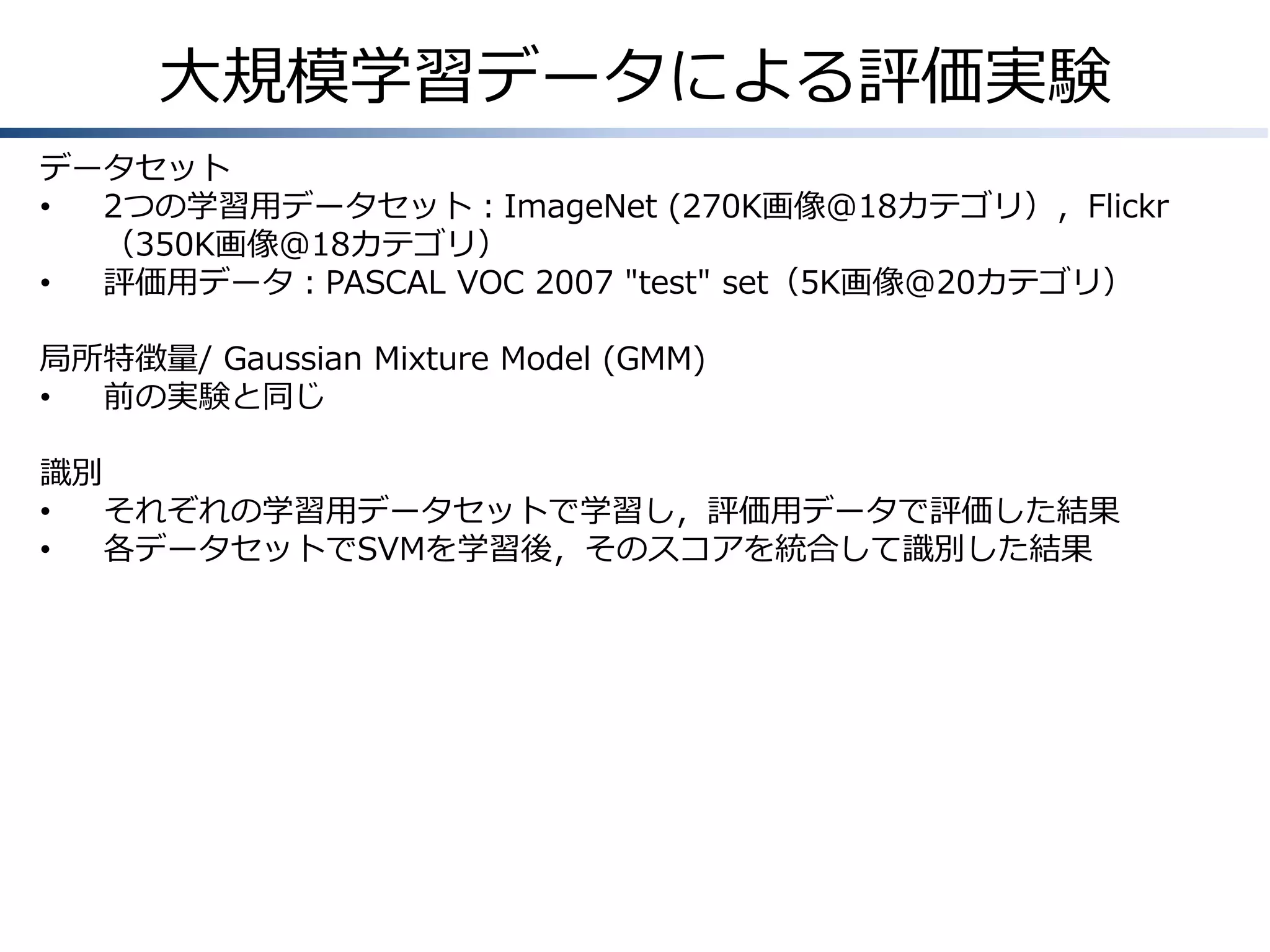 大規模学習データによる評価実験
データセット
•
2つの学習用データセット：ImageNet (270K画像@18カテゴリ），Flickr
（350K画像@18カテゴリ）
•
評価用データ：PASCAL VOC 2007 "test" set（5K画像@20カテゴリ）
局所特徴量/ Gaussian Mixture Model (GMM)
•
前の実験と同じ
識別
•
それぞれの学習用データセットで学習し，評価用データで評価した結果
•
各データセットでSVMを学習後，そのスコアを統合して識別した結果

 
