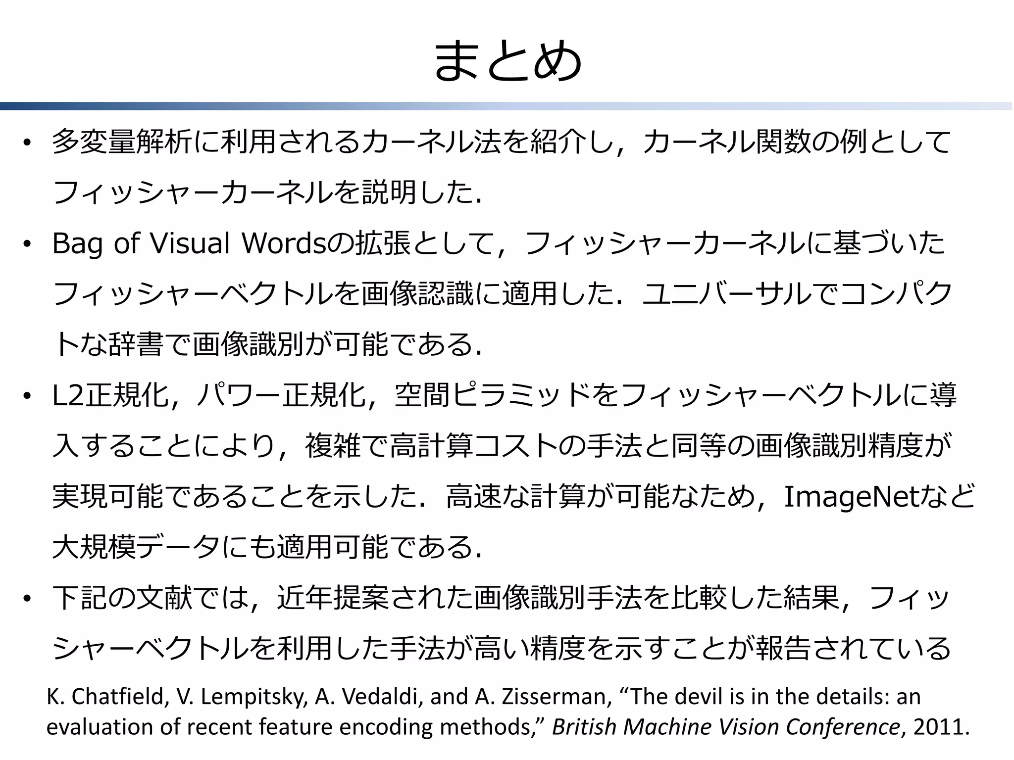 まとめ
• 多変量解析に利用されるカーネル法を紹介し，カーネル関数の例として
フィッシャーカーネルを説明した．
• Bag of Visual Wordsの拡張として，フィッシャーカーネルに基づいた
フィッシャーベクトルを画像認識に適用した．ユニバーサルでコンパク
トな辞書で画像識別が可能である．

• L2正規化，パワー正規化，空間ピラミッドをフィッシャーベクトルに導
入することにより，複雑で高計算コストの手法と同等の画像識別精度が
実現可能であることを示した．高速な計算が可能なため，ImageNetなど

大規模データにも適用可能である．
• 下記の文献では，近年提案された画像識別手法を比較した結果，フィッ
シャーベクトルを利用した手法が高い精度を示すことが報告されている
K. Chatfield, V. Lempitsky, A. Vedaldi, and A. Zisserman, “The devil is in the details: an
evaluation of recent feature encoding methods,” British Machine Vision Conference, 2011.

 