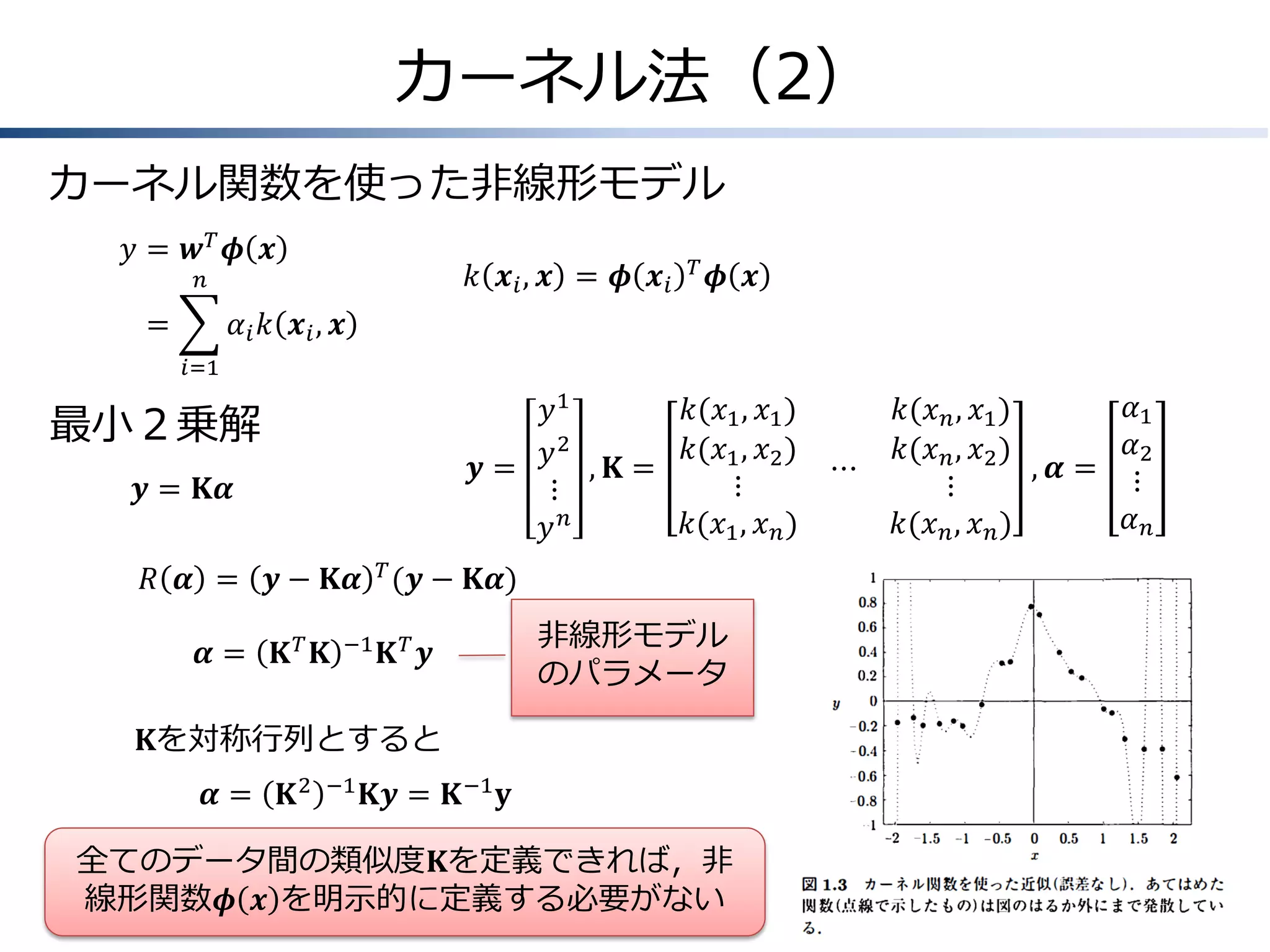 カーネル法（2）
カーネル関数を使った非線形モデル
𝑦&= 𝒘 𝑇 𝝓 𝒙

𝑘 𝒙 𝑖, 𝒙 = 𝝓 𝒙 𝑖

𝑛

=
&

𝑇

𝝓 𝒙

𝛼 𝑖 𝑘 𝒙 𝑖, 𝒙
𝑖=1

𝑘(𝑥1 , 𝑥1 )
𝑦1
𝑦 2 , 𝐊 = 𝑘(𝑥1 , 𝑥2 ) ⋯
𝒚=
⋮
⋮
𝑘(𝑥1 , 𝑥 𝑛 )
𝑦𝑛

最小２乗解
𝒚 = 𝐊𝜶

𝑅 𝜶 = 𝒚 − 𝐊𝜶 𝑇 (𝒚 − 𝐊𝜶)

𝜶=

𝐊𝑇 𝐊

−1

𝐊𝑇 𝒚

非線形モデル
のパラメータ

𝐊を対称行列とすると
𝜶=

𝐊2

−1

𝐊𝒚 = 𝐊 −1 𝐲

全てのデータ間の類似度𝐊を定義できれば，非
線形関数𝝓 𝒙 を明示的に定義する必要がない

𝛼1
𝑘(𝑥 𝑛 , 𝑥1 )
𝛼2
𝑘(𝑥 𝑛 , 𝑥2 )
, 𝜶= ⋮
⋮
𝛼𝑛
𝑘(𝑥 𝑛 , 𝑥 𝑛 )

 