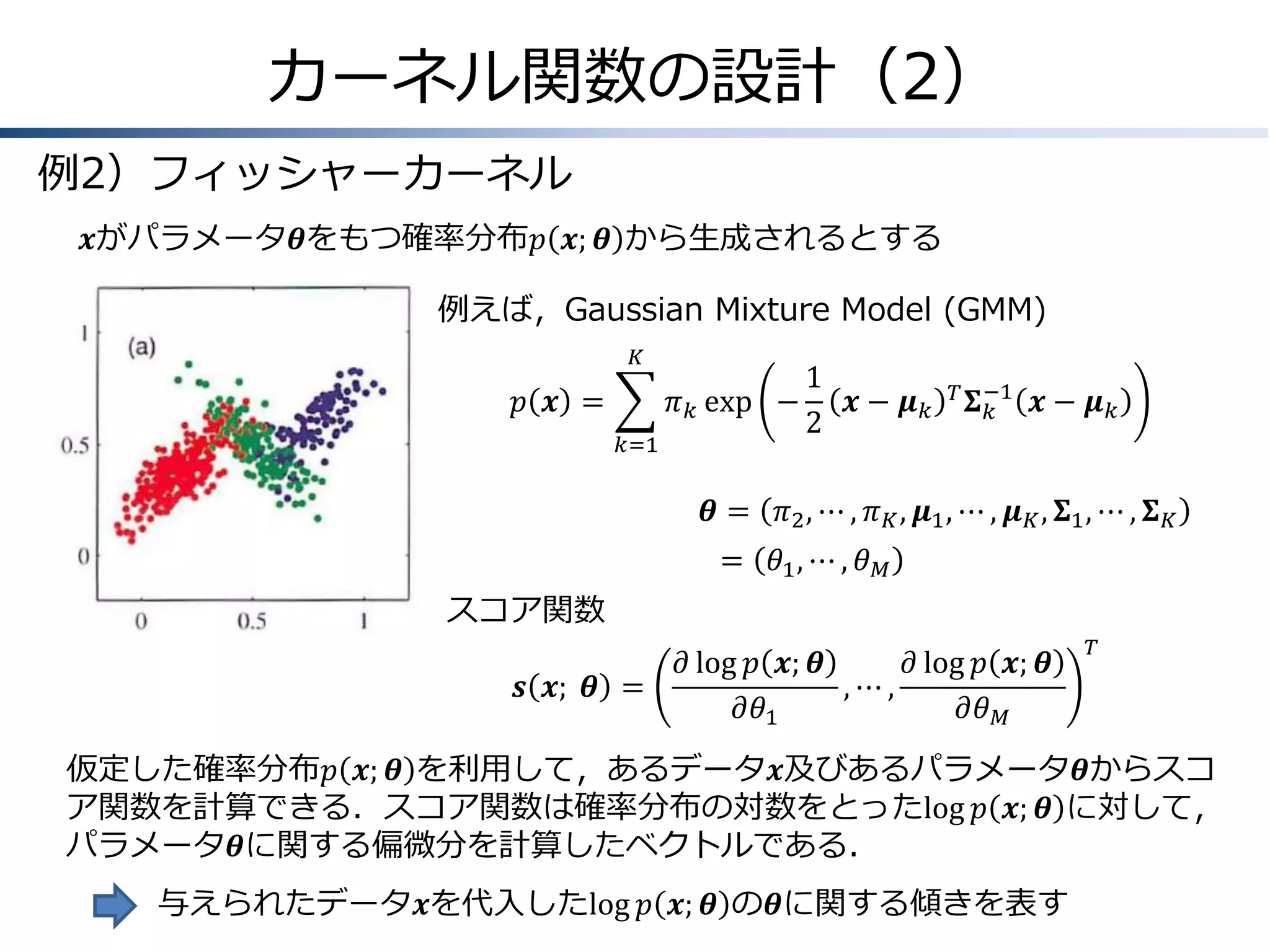 カーネル関数の設計（2）
例2）フィッシャーカーネル
𝒙がパラメータ𝜽をもつ確率分布𝑝 𝒙; 𝜽 から生成されるとする
例えば，Gaussian Mixture Model (GMM)
𝐾

𝑝 𝒙 =
𝑘=1

1
𝜋 𝑘 exp −
𝒙− 𝝁𝑘
2

𝑇 −1
𝚺𝑘

𝒙− 𝝁𝑘

𝜽 = 𝜋2 , ⋯ , 𝜋 𝐾 , 𝝁1 , ⋯ , 𝝁 𝐾 , 𝚺1 , ⋯ , 𝚺 𝐾

= 𝜃1 , ⋯ , 𝜃 𝑀
スコア関数
𝒔 𝒙; &𝜽 =

𝜕 log 𝑝 𝒙; 𝜽
𝜕 log 𝑝 𝒙; 𝜽
,⋯,
𝜕𝜃1
𝜕𝜃 𝑀

𝑇

仮定した確率分布𝑝 𝒙; 𝜽 を利用して，あるデータ𝒙及びあるパラメータ𝜽からスコ
ア関数を計算できる．スコア関数は確率分布の対数をとったlog 𝑝 𝒙; 𝜽 に対して，
パラメータ𝜽に関する偏微分を計算したベクトルである．
与えられたデータ𝒙を代入したlog 𝑝 𝒙; 𝜽 の𝜽に関する傾きを表す

 