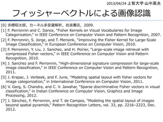 2013/04/24 上智大学 山中高夫

フィッシャーベクトルによる画像認識
[0] 赤穂昭太郎，カーネル多変量解析，岩波書店，2009.
[1] F. Perronnin and C. Dance, “Fisher Kernels on Visual Vocabularies for Image
Categorization,” in IEEE Conference on Computer Vision and Pattern Recognition, 2007.
[2] F. Perronnin, S. Jorge, and T. Mensink, “Improving the Fisher Kernel for Large-Scale
Image Classification,” in European Conference on Computer Vision, 2010.
[3] F. Perronnin, Y. Liu, J. Sanchez, and H. Poirier, “Large-scale image retrieval with
compressed Fisher vectors,” in IEEE Conference on Computer Vision and Pattern
Recognition, 2010.
[4] J. Sanchez and F. Perronnin, “High-dimensional signature compression for large-scale
image classification,” in IEEE Conference on Computer Vision and Pattern Recognition,
2011.
[5] J. Krapac, J. Verbeek, and F. Jurie, “Modeling spatial layout with fisher vectors for
image categorization,” in International Conference on Computer Vision, 2011.
[6] V. Garg, S. Chandra, and C. V. Jawahar, “Sparse discriminative Fisher vectors in visual
classification,” in Indian Conference on Computer Vision, Graphics and Image
Processing, 2012.
[7] J. Sánchez, F. Perronnin, and T. de Campos, “Modeling the spatial layout of images
beyond spatial pyramids,” Pattern Recognition Letters, vol. 33, pp. 2216–2223, Dec.
2012.

 