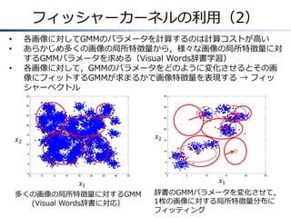 フィッシャーカーネルの利用（2）
各画像に対してGMMのパラメータを計算するのは計算コストが高い
あらかじめ多くの画像の局所特徴量から，様々な画像の局所特徴量に対
するGMMパラメータを求める（Visual Words辞書学習）
各画像に対して，GMMのパラメータをどのように変化させるとその画
像にフィットするGMMが求まるかで画像特徴量を表現する → フィッ
シャーベクトル

•
•
•

35

35

30

30

25

25

20
20

𝑥2

𝑥2

15

15

10
10

5
5

0

-5
-5

0

5

10

15

20

25

30

35

𝑥1
多くの画像の局所特徴量に対するGMM
(Visual Words辞書に対応）

0

0

5

10

15

20

25

𝑥1

辞書のGMMパラメータを変化させて，
1枚の画像に対する局所特徴量分布に
フィッティング

 