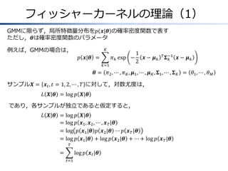 フィッシャーカーネルの理論（1）
GMMに限らず，局所特徴量分布を𝑝 𝒙|𝜽 の確率密度関数で表す
ただし，𝜽は確率密度関数のパラメータ
例えば，GMMの場合は，

𝐾

𝑝 𝒙|𝜽 =

𝜋 𝑘 exp −
𝑘=1

1
𝒙− 𝝁𝑘
2

𝑇 𝚺 −1
𝑘

𝒙− 𝝁𝑘

𝜽 = 𝜋2 , ⋯ , 𝜋 𝐾 , 𝝁1 , ⋯ , 𝝁 𝐾 , 𝚺1 , ⋯ , 𝚺 𝐾 = 𝜃1 , ⋯ , 𝜃 𝑀
サンプル𝑿 = 𝒙 𝑡 , 𝑡 = 1, 2, ⋯ , 𝑇 に対して，対数尤度は，
𝐿 𝑿 𝜽 = log 𝑝 𝑿|𝜽
であり，各サンプルが独立であると仮定すると，
𝐿 𝑿 𝜽 &= log
=
& log
=
& log
=
& log

𝑝 𝑿|𝜽
𝑝 𝒙1 , 𝒙2 , ⋯ , 𝒙 𝑇 |𝜽
𝑝 𝒙1 |𝜽 𝑝 𝒙2 |𝜽 ⋯ 𝑝 𝒙 𝑇 |𝜽
𝑝 𝒙1 |𝜽 + log 𝑝 𝒙2 |𝜽 + ⋯ + log 𝑝 𝒙 𝑇 |𝜽

𝑇

=
&

log 𝑝 𝒙 𝑡 |𝜽
𝑡=1

 