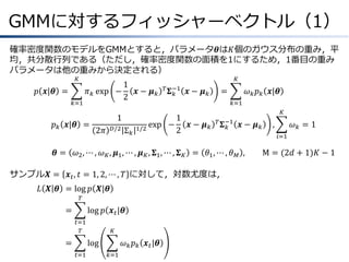 GMMに対するフィッシャーベクトル（1）
確率密度関数のモデルをGMMとすると，パラメータ𝜽は𝐾個のガウス分布の重み，平
均，共分散行列である（ただし，確率密度関数の面積を1にするため，1番目の重み
パラメータは他の重みから決定される）
𝐾

𝑝 𝒙|𝜽 =
𝑘=1

1
𝜋 𝑘 exp −
𝒙− 𝝁𝑘
2

𝑝 𝑘 𝒙|𝜽 =
𝜽=

1
𝐷/2

2𝜋

Σ𝑘

𝐾
𝑇 𝚺 −1
𝑘

exp −
1/2

𝒙− 𝝁𝑘

=

𝜔 𝑘 𝑝 𝑘 𝒙|𝜽
𝑘=1

1
𝒙− 𝝁𝑘
2

𝐾
𝑇 𝚺 −1
𝑘

𝒙− 𝝁𝑘

𝜔2 , ⋯ , 𝜔 𝐾 , 𝝁1 , ⋯ , 𝝁 𝐾 , 𝚺1 , ⋯ , 𝚺 𝐾 = 𝜃1 , ⋯ , 𝜃 𝑀 ,

サンプル𝑿 = 𝒙 𝑡 , 𝑡 = 1, 2, ⋯ , 𝑇 に対して，対数尤度は，
𝐿 𝑿 𝜽 &= log 𝑝 𝑿|𝜽
𝑇

=
&

log 𝑝 𝒙 𝑡 |𝜽
𝑡=1
𝑇

=
&

𝐾

log
𝑡=1

𝜔 𝑘 𝑝 𝑘 𝒙 𝑡 |𝜽
𝑘=1

,

𝜔𝑘 =1
𝑖=1

M = (2𝑑 + 1)𝐾 − 1

 