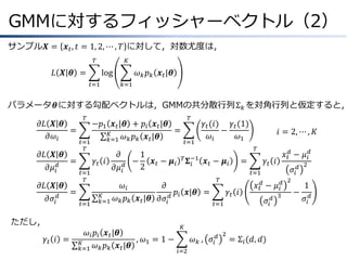 GMMに対するフィッシャーベクトル（2）
サンプル𝑿 = 𝒙 𝑡 , 𝑡 = 1, 2, ⋯ , 𝑇 に対して，対数尤度は，
𝑇

𝐾

𝐿 𝑿 𝜽 =

log
𝑡=1

𝜔 𝑘 𝑝 𝑘 𝒙 𝑡 |𝜽
𝑘=1

パラメータ𝜽に対する勾配ベクトルは，GMMの共分散行列Σ 𝑘 を対角行列と仮定すると，
𝜕𝐿 𝑿 𝜽
&=
𝜕𝜔 𝑖
𝜕𝐿 𝑿 𝜽
&=
𝜕𝜇 𝑖𝑑
𝜕𝐿 𝑿 𝜽
𝜕𝜎 𝑖 𝑑

𝑇

𝑡=1
𝑇

𝑡=1
𝑇

&=
𝑡=1

𝜕
1
𝛾𝑡 𝑖
−
𝒙 − 𝝁𝑖
2 𝑡
𝜕𝜇 𝑖𝑑
𝐾
𝑘=1

𝑡=1

𝛾 𝑡 (𝑖) 𝛾 𝑡 (1)
−
𝜔𝑖
𝜔1

𝜔 𝑖 𝑝 𝑖 𝒙 𝑡 |𝜽
, 𝜔1 = 1 −
𝐾
𝜔 𝑘 𝑝 𝑘 𝒙 𝑡 |𝜽
𝑘=1

𝑖 = 2, ⋯ , 𝐾
𝑇

𝑇 𝚺 −1
𝑖

𝒙 𝑡 − 𝝁𝑖

=

𝛾𝑡 𝑖

𝑥 𝑡𝑑 − 𝜇 𝑖𝑑
𝜎𝑖 𝑑

𝑡=1

𝜔𝑖
𝜕
𝑝 𝒙|𝜽 =
𝜔 𝑘 𝑝 𝑘 𝒙 𝑡 |𝜽 𝜕𝜎 𝑖 𝑑 𝑖

ただし，
𝛾𝑡 𝑖 =

𝑇

−𝑝1 𝒙 𝑡 |𝜽 + 𝑝 𝑖 𝒙 𝑡 |𝜽
=
𝐾
𝜔 𝑘 𝑝 𝑘 𝒙 𝑡 |𝜽
𝑘=1

𝑇

𝛾𝑡 𝑖
𝑡=1

𝑥 𝑡𝑑 − 𝜇 𝑖𝑑
𝜎𝑖

𝐾

𝜔 𝑘 , 𝜎𝑖 𝑑
𝑖=2

2

= Σ 𝑖 (𝑑, 𝑑)

𝑑 3

2

−

2

1
𝜎𝑖 𝑑

 