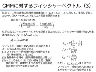 GMMに対するフィッシャーベクトル（3）
以上で，１枚の画像の局所特徴量集合𝑿 = 𝒙 𝑡 , 𝑡 = 1, 2, ⋯ , 𝑇 に対して，事前に学習し
たGMMパラメータ𝜽におけるスコア関数を計算できる
𝒔 𝑿|𝜽 &= 𝛻 𝜃 log 𝑝 𝑿|𝜽
=
&

𝜕 log 𝑝 𝑿|𝜽
𝜕 log 𝑝 𝑿|𝜽
,⋯,
𝜕𝜃1
𝜕𝜃 𝑀

𝑇

以下の式でフィッシャーベクトルを計算するためには，フィッシャー情報行列𝑭 𝜽 が求
まれば良い．𝑭−1 = 𝑳 𝜽 𝑻 𝑳 𝜽 として，
𝜽
1
𝑔 𝜽𝑿 = 𝑳 𝜽 𝒔 𝑿|𝜽
1
1
𝑇
𝑓 𝜔 𝑡 &= 𝑇
+
𝜔𝑖
𝜔1
フィッシャー情報行列𝑭 𝜽 は以下の仮定をおく
𝜔𝑖
と，右式のように近似できる
𝑓 𝑢 𝑑 &= 𝑇
2
𝑖
𝜎𝑖 𝑑
(1) フィッシャー情報行列を対角行列とする
（計算を簡単にするため）
2𝜔 𝑖
𝑓 𝜎 𝑑 &&= 𝑇
2
(2) 各画像から得られる局所特徴量数は等しい
𝑖
𝜎𝑖 𝑑
(3) 𝛾 𝑡 𝑖 は0もしくは1に近い値をとる（各画
ただし，𝑓 𝜔 𝑡 , 𝑓 𝑢 𝑑 , 𝑓 𝜎 𝑑 はそれぞれ
像において，GMMの１つのガウス分布の寄
𝑖
𝑖
与が他に比べて非常に大きい）
フィッシャー情報行列𝑭 𝜽 の対応す
るパラメータの対角成分とする

 