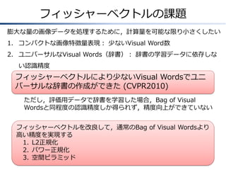 フィッシャーベクトルの課題
膨大な量の画像データを処理するために，計算量を可能な限り小さくしたい
1. コンパクトな画像特徴量表現： 少ないVisual Word数
2. ユニバーサルなVisual Words（辞書）： 辞書の学習データに依存しな
い認識精度

フィッシャーベクトルにより少ないVisual Wordsでユニ
バーサルな辞書の作成ができた (CVPR2007)
ただし，評価用データで辞書を学習した場合，Bag of Visual
Wordsと同程度の認識精度しか得られず，精度向上ができていない
フィッシャーベクトルを改良して，通常のBag of Visual Wordsより
高い精度を実現する
1. L2正規化
2. パワー正規化
3. 空間ピラミッド

 