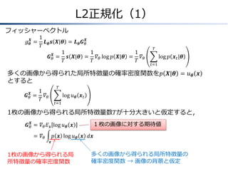 L2正規化（1）
フィッシャーベクトル
𝑔 𝜽𝑿

1
𝑿
= 𝑳 𝜽 𝒔 𝑿|𝜽 = 𝑳 𝜽 𝑮 𝜃
𝑇
1
1
1
𝑿
𝑮 𝜃 = 𝒔 𝑿|𝜽 = 𝛻 𝜃 log 𝑝 𝑿|𝜽 = 𝛻 𝜃
𝑇
𝑇
𝑇

𝑇

log 𝑝 𝒙 𝑡 |𝜽
𝑡=1

多くの画像から得られた局所特徴量の確率密度関数を𝑝 𝑿|𝜽 = 𝑢 𝜽 𝒙
とすると
𝑇

1
𝑿
𝑮 𝜃 = 𝛻𝜃
𝑇

log 𝑢 𝜽 𝒙 𝑡
𝑡=1

1枚の画像から得られる局所特徴量数𝑇が十分大きいと仮定すると，
𝑿
𝑮 𝜃 &= 𝛻 𝜃 𝐸 𝒙 log 𝑢 𝜽 𝒙

=
& 𝛻𝜃

１枚の画像に対する期待値

𝑝 𝒙 log 𝑢 𝜽 𝒙 𝑑𝒙
𝒙

1枚の画像から得られる局
所特徴量の確率密度関数

多くの画像から得られる局所特徴量の
確率密度関数 → 画像の背景と仮定

 
