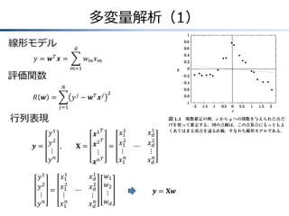 多変量解析（1）
線形モデル

𝑑

𝑦 = 𝒘𝑇 𝒙=

𝑤𝑚𝑥

𝑚

𝑚=1

評価関数
𝑁

𝑦𝑗 − 𝒘𝑇 𝒙𝑗

𝑅 𝒘 =

2

𝑗=1

行列表現
𝑦1
𝑦2 ,
𝒚=
⋮
𝑦𝑛
1
𝑥1
𝑦1
2
𝑦 2 = 𝑥1
⋮
⋮
𝑛
𝑦
𝑥1𝑛

𝑇
1
𝑥1
𝒙1
𝑇
2
𝒙2 = 𝑥1
𝐗=
⋮
⋮
𝑇
𝑥1𝑛
𝒙𝑛

⋯

𝑥1
𝑑
𝑥2
𝑑
⋮
𝑥 𝑑𝑛

𝑤1
𝑤2
⋮
𝑤𝑑

⋯

𝑥1
𝑑
2
𝑥𝑑
⋮
𝑥 𝑑𝑛

𝒚 = 𝐗𝒘

 