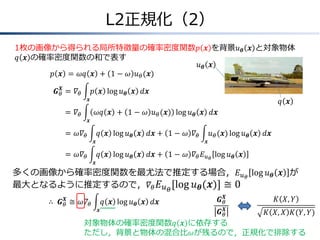 L2正規化（2）
1枚の画像から得られる局所特徴量の確率密度関数𝑝 𝒙 を背景𝑢 𝜽 𝒙 と対象物体
𝑞 𝒙 の確率密度関数の和で表す
𝑢𝜽 𝒙
𝑝 𝒙 = 𝜔𝑞 𝒙 + 1 − 𝜔 𝑢 𝜃 (𝒙)
𝑿
𝑮 𝜃 &= 𝛻 𝜃

𝑝 𝒙 log 𝑢 𝜽 𝒙 𝑑𝒙
𝒙

𝑞 𝒙

=
& 𝛻𝜃

𝜔𝑞 𝒙 + 1 − 𝜔 𝑢 𝜃 (𝒙) log 𝑢 𝜽 𝒙 𝑑𝒙
𝒙

=
& 𝜔𝛻 𝜃

𝑞 𝒙 log 𝑢 𝜽 𝒙 𝑑𝒙 + 1 − 𝜔 𝛻 𝜃
𝒙

=
& 𝜔𝛻 𝜃
𝒙

𝑢 𝜃 (𝒙) log 𝑢 𝜽 𝒙 𝑑𝒙
𝒙

𝑞 𝒙 log 𝑢 𝜽 𝒙 𝑑𝒙 + 1 − 𝜔 𝛻 𝜃 𝐸 𝑢 𝜃 log 𝑢 𝜽 𝒙

多くの画像から確率密度関数を最尤法で推定する場合，𝐸 𝑢 𝜃 log 𝑢 𝜽 𝒙 が
最大となるように推定するので，𝛻 𝜃 𝐸 𝑢 𝜃 log 𝑢 𝜽 𝒙 ≅ 0
𝑿
∴ & 𝑮 𝜃 ≅ 𝜔𝛻 𝜃

𝑞 𝒙 log 𝑢 𝜽 𝒙 𝑑𝒙

𝑿
𝑮𝜃

𝐾 𝑋, 𝑌

𝑿
𝑮𝜃
𝐾 𝑋, 𝑋 𝐾(𝑌, 𝑌)
対象物体の確率密度関数𝑞 𝒙 に依存する
ただし，背景と物体の混合比𝜔が残るので，正規化で排除する
𝒙

 