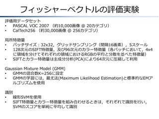 フィッシャーベクトルの評価実験
評価用データセット
•
PASCAL VOC 2007 （約10,000画像 @ 20カテゴリ）
•
CalTech256 （約30,000画像 @ 256カテゴリ）
局所特徴量
•
パッチサイズ：32x32，グリッドサンプリング（間隔16画素），5スケール
•
128次元のSIFT特徴量，及び96次元のカラー特徴量（各パッチにおいて，4x4
に領域を分けてそれぞれの領域におけるRGBの平均と分散を並べた特徴量）
•
SIFTとカラー特徴量は主成分分析(PCA)により64次元に圧縮して利用
Gaussian Mixture Model (GMM)
•
GMMの混合数K=256に設定
•
GMMの学習には，最尤法(Maximum Likelihood Estimation)と標準的なEMア
ルゴリズムを使用
識別
•
線形SVMを使用
•
SIFT特徴量とカラー特徴量を組み合わせるときは，それぞれで識別を行い，
SVMのスコアを単純に平均して識別

 