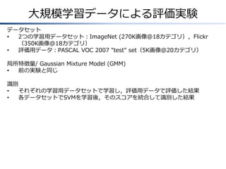 大規模学習データによる評価実験
データセット
•
2つの学習用データセット：ImageNet (270K画像@18カテゴリ），Flickr
（350K画像@18カテゴリ）
•
評価用データ：PASCAL VOC 2007 "test" set（5K画像@20カテゴリ）
局所特徴量/ Gaussian Mixture Model (GMM)
•
前の実験と同じ
識別
•
それぞれの学習用データセットで学習し，評価用データで評価した結果
•
各データセットでSVMを学習後，そのスコアを統合して識別した結果

 