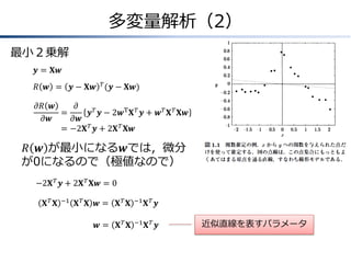 多変量解析（2）
最小２乗解
𝒚 = 𝐗𝒘
𝑅 𝒘 = 𝒚 − 𝐗𝒘 𝑇 (𝒚 − 𝐗𝒘)
𝜕𝑅 𝒘
𝜕
&=
𝒚 𝑇 𝒚 − 2𝒘T 𝐗 𝑇 𝒚 + 𝒘 𝑇 𝐗 𝑇 𝐗𝒘
𝜕𝒘
𝜕𝒘
=
& −2𝐗 𝑇 𝒚 + 2𝐗 𝑇 𝐗𝒘

𝑅 𝒘 が最小になる𝒘では，微分
が0になるので（極値なので）
−2𝐗 𝑇 𝒚 + 2𝐗 𝑇 𝐗𝒘 = 0
𝐗𝑇 𝐗

−1

𝐗𝑇 𝐗 𝒘=

𝐗𝑇 𝐗

−1

𝐗𝑇 𝒚

𝒘=

𝐗𝑇 𝐗

−1

𝐗𝑇 𝒚

近似直線を表すパラメータ

 