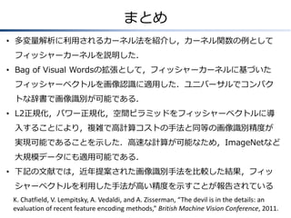 まとめ
• 多変量解析に利用されるカーネル法を紹介し，カーネル関数の例として
フィッシャーカーネルを説明した．
• Bag of Visual Wordsの拡張として，フィッシャーカーネルに基づいた
フィッシャーベクトルを画像認識に適用した．ユニバーサルでコンパク
トな辞書で画像識別が可能である．

• L2正規化，パワー正規化，空間ピラミッドをフィッシャーベクトルに導
入することにより，複雑で高計算コストの手法と同等の画像識別精度が
実現可能であることを示した．高速な計算が可能なため，ImageNetなど

大規模データにも適用可能である．
• 下記の文献では，近年提案された画像識別手法を比較した結果，フィッ
シャーベクトルを利用した手法が高い精度を示すことが報告されている
K. Chatfield, V. Lempitsky, A. Vedaldi, and A. Zisserman, “The devil is in the details: an
evaluation of recent feature encoding methods,” British Machine Vision Conference, 2011.

 