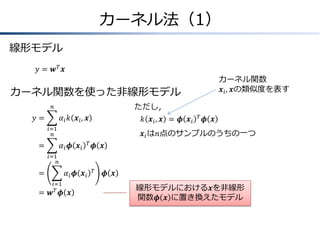 カーネル法（1）
線形モデル
𝑦 = 𝒘𝑇 𝒙
カーネル関数
𝒙 𝑖 , 𝒙の類似度を表す

カーネル関数を使った非線形モデル
ただし，

𝑛

𝑦&=

𝛼 𝑖 𝑘 𝒙 𝑖, 𝒙

𝑘 𝒙 𝑖, 𝒙 = 𝝓 𝒙 𝑖

𝑖=1
𝑛

=
&

𝑇

𝝓 𝒙

𝒙 𝑖 は𝑛点のサンプルのうちの一つ
𝛼𝑖 𝝓 𝒙𝑖

𝑇

𝝓 𝒙

𝑖=1
𝑛

=
&
=
&

𝛼𝑖 𝝓 𝒙𝑖
𝑖=1
𝒘𝑇 𝝓

𝒙

𝑇

𝝓 𝒙

線形モデルにおける𝒙を非線形
関数𝝓 𝒙 に置き換えたモデル

 