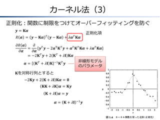 カーネル法（3）
正則化：関数に制限をつけてオーバーフィッティングを防ぐ
𝒚 = 𝐊𝜶
𝑅 𝜶 = 𝒚 − 𝐊𝜶

𝑇

正則化項

𝑇

𝒚 − 𝐊𝜶 + 𝜆𝜶 𝐊𝜶

𝜕𝑅 𝜶
𝜕
&=
𝒚 𝑇 𝒚 − 2𝜶T 𝐊 𝑇 𝒚 + 𝜶 𝑇 𝐊 𝑇 𝐊𝜶 + 𝜆𝜶 𝑇 𝐊𝜶
𝜕𝜶
𝜕𝜶
=
& −2𝐊 𝑇 𝒚 + 2 𝐊 𝑇 + 𝜆𝐈 𝐊𝜶
非線形モデル
𝜶 = 𝐊 𝑇 + 𝜆𝐈 𝐊 −1 𝐊 𝑇 𝒚
のパラメータ
𝐊を対称行列とすると
−2𝐊𝒚 + 2 𝐊 + 𝜆𝐈 𝐊𝜶 = 𝟎
𝐊𝐊 + 𝜆𝐊 𝜶 = 𝐊𝒚
𝐊 + 𝜆𝐈 𝜶 = 𝒚
𝜶=

𝐊 + 𝜆𝐈

−1

𝒚

 
