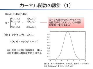カーネル関数の設計（1）
𝑘 𝒙 𝑖, 𝒙 = 𝝓 𝒙 𝑖

𝑇

𝝓 𝒙

𝑘(𝑥1 , 𝑥1 )
𝑘(𝑥1 , 𝑥2 )
𝐊=
⋯
⋮
𝑘(𝑥1 , 𝑥 𝑛 )

𝑘(𝑥 𝑛 , 𝑥1 )
𝑘(𝑥 𝑛 , 𝑥2 )
⋮
𝑘(𝑥 𝑛 , 𝑥 𝑛 )

カーネル法のモデルパラメータ
を推定するためには，この行列
が定義出来ればよい

例1）ガウスカーネル
𝑘 𝒙 𝑖 , 𝒙 = exp −𝛽 𝒙 𝑖 − 𝒙

2

近い点同士は高い類似度を，遠い
点同士は低い類似度を割り当てる

 