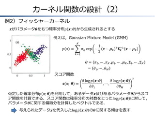 カーネル関数の設計（2）
例2）フィッシャーカーネル
𝒙がパラメータ𝜽をもつ確率分布𝑝 𝒙; 𝜽 から生成されるとする
例えば，Gaussian Mixture Model (GMM)
𝐾

𝑝 𝒙 =
𝑘=1

1
𝜋 𝑘 exp −
𝒙− 𝝁𝑘
2

𝑇 −1
𝚺𝑘

𝒙− 𝝁𝑘

𝜽 = 𝜋2 , ⋯ , 𝜋 𝐾 , 𝝁1 , ⋯ , 𝝁 𝐾 , 𝚺1 , ⋯ , 𝚺 𝐾

= 𝜃1 , ⋯ , 𝜃 𝑀
スコア関数
𝒔 𝒙; &𝜽 =

𝜕 log 𝑝 𝒙; 𝜽
𝜕 log 𝑝 𝒙; 𝜽
,⋯,
𝜕𝜃1
𝜕𝜃 𝑀

𝑇

仮定した確率分布𝑝 𝒙; 𝜽 を利用して，あるデータ𝒙及びあるパラメータ𝜽からスコ
ア関数を計算できる．スコア関数は確率分布の対数をとったlog 𝑝 𝒙; 𝜽 に対して，
パラメータ𝜽に関する偏微分を計算したベクトルである．
与えられたデータ𝒙を代入したlog 𝑝 𝒙; 𝜽 の𝜽に関する傾きを表す

 