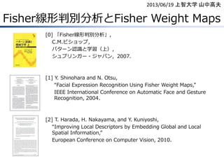 Fisher線形判別分析とFisher Weight Maps
[0] 「Fisher線形判別分析」，
C.M.ビショップ，
パターン認識と学習（上），
シュプリンガー・ジャパン，2007.
[1] Y. Shinohara and N. Otsu,
“Facial Expression Recognition Using Fisher Weight Maps,”
IEEE International Conference on Automatic Face and Gesture
Recognition, 2004.
[2] T. Harada, H. Nakayama, and Y. Kuniyoshi,
“Improving Local Descriptors by Embedding Global and Local
Spatial Information,”
European Conference on Computer Vision, 2010.
2013/06/19 上智大学 山中高夫
 
