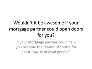 Wouldn’t it be awesome if your
mortgage partner could open doors
for you?
If your mortgage partner could help
you become the realtor of choice for
THOUSANDS of loyal people?
 