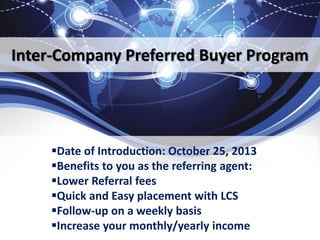 Inter-Company Preferred Buyer Program
Date of Introduction: October 25, 2013
Benefits to you as the referring agent:
Lower Referral fees
Quick and Easy placement with LCS
Follow-up on a weekly basis
Increase your monthly/yearly income
 