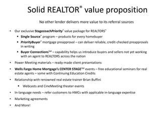 Solid REALTOR® value proposition
No other lender delivers more value to its referral sources
• Our exclusive StagecoachPriority® value package for REALTORS®
 Single Source® program – products for every homebuyer
 PriorityBuyer® mortgage preapproval – can deliver reliable, credit-checked preapprovals
in writing
 Buyer ConnectionsSM – capability helps us introduce buyers and sellers not yet working
with an agent to REALTORS across the nation
• Power Meeting materials – ready-made client presentations
• Wells Fargo Home Mortgage’s CENTER STAGESM events – free educational seminars for real
estate agents – some with Continuing Education Credits
• Relationship with renowned real estate trainer Brian Buffini
 Webcasts and CineMeeting theater events
• In-language needs – refer customers to HMCs with applicable in-language expertise
• Marketing agreements
• And More!
 