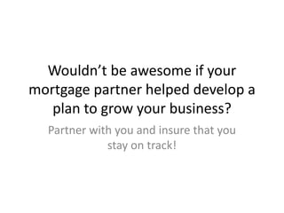 Wouldn’t be awesome if your
mortgage partner helped develop a
plan to grow your business?
Partner with you and insure that you
stay on track!
 