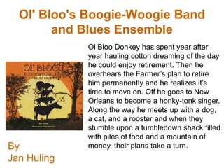 Ol' Bloo's Boogie-Woogie Band
        and Blues Ensemble
             Ol Bloo Donkey has spent year after
             year hauling cotton dreaming of the day
             he could enjoy retirement. Then he
             overhears the Farmer’s plan to retire
             him permanently and he realizes it’s
             time to move on. Off he goes to New
             Orleans to become a honky-tonk singer.
             Along the way he meets up with a dog,
             a cat, and a rooster and when they
             stumble upon a tumbledown shack filled
             with piles of food and a mountain of
By           money, their plans take a turn.
Jan Huling
 