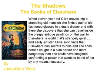 The Shadows
        The Books of Elsewhere
           When eleven-year-old Olive moves into a
           crumbling old mansion she finds a pair of old-
           fashioned glasses in a dusty drawer and with
           them she discovers that she can travel inside
           the creepy antique paintings on the wall to
           Elsewhere, a world that's strangely quiet . . .
           and eerily sinister. Olive soon finds that
           Elsewhere has secrets to hide and she finds
           herself caught in a plan darker and more
           dangerous than she could have imagined,
           confronting a power that wants to be rid of her
           by any means necessary.
By
Jacqueline West
 