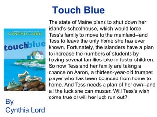 Touch Blue
               The state of Maine plans to shut down her
               island's schoolhouse, which would force
               Tess's family to move to the mainland--and
               Tess to leave the only home she has ever
               known. Fortunately, the islanders have a plan
               to increase the numbers of students by
               having several families take in foster children.
               So now Tess and her family are taking a
               chance on Aaron, a thirteen-year-old trumpet
               player who has been bounced from home to
               home. And Tess needs a plan of her own--and
               all the luck she can muster. Will Tess's wish
               come true or will her luck run out?
By
Cynthia Lord
 