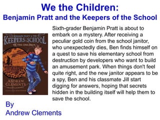 We the Children:
Benjamin Pratt and the Keepers of the School
              Sixth-grader Benjamin Pratt is about to
              embark on a mystery. After receiving a
              peculiar gold coin from the school janitor,
              who unexpectedly dies, Ben finds himself on
              a quest to save his elementary school from
              destruction by developers who want to build
              an amusement park. When things don't feel
              quite right, and the new janitor appears to be
              a spy, Ben and his classmate Jill start
              digging for answers, hoping that secrets
              hidden in the building itself will help them to
              save the school.
By
Andrew Clements
 