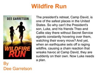 Wildfire Run
                The president's retreat, Camp David, is
                one of the safest places in the United
                States. So why can't the President's
                son, Luke, and his friends Theo and
                Callie stay there without Secret Service
                agents constantly hovering over them,
                watching their every move? And yet,
                when an earthquake sets off a raging
                wildfire, causing a chain reaction that
                wreaks havoc at Camp David, they are
                suddenly on their own. Now Luke needs
                a plan.
By
Dee Garretson
 