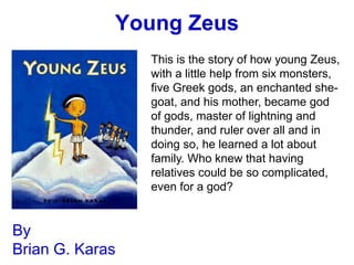 Young Zeus
                 This is the story of how young Zeus,
                 with a little help from six monsters,
                 five Greek gods, an enchanted she-
                 goat, and his mother, became god
                 of gods, master of lightning and
                 thunder, and ruler over all and in
                 doing so, he learned a lot about
                 family. Who knew that having
                 relatives could be so complicated,
                 even for a god?


By
Brian G. Karas
 
