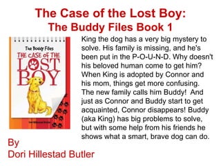 The Case of the Lost Boy:
         The Buddy Files Book 1
                 King the dog has a very big mystery to
                 solve. His family is missing, and he's
                 been put in the P-O-U-N-D. Why doesn't
                 his beloved human come to get him?
                 When King is adopted by Connor and
                 his mom, things get more confusing.
                 The new family calls him Buddy! And
                 just as Connor and Buddy start to get
                 acquainted, Connor disappears! Buddy
                 (aka King) has big problems to solve,
                 but with some help from his friends he
                 shows what a smart, brave dog can do.
By
Dori Hillestad Butler
 