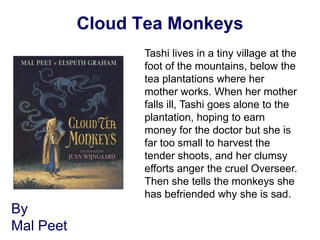 Cloud Tea Monkeys
                 Tashi lives in a tiny village at the
                 foot of the mountains, below the
                 tea plantations where her
                 mother works. When her mother
                 falls ill, Tashi goes alone to the
                 plantation, hoping to earn
                 money for the doctor but she is
                 far too small to harvest the
                 tender shoots, and her clumsy
                 efforts anger the cruel Overseer.
                 Then she tells the monkeys she
                 has befriended why she is sad.
By
Mal Peet
 
