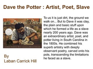 Dave the Potter : Artist, Poet, Slave
                     To us it is just dirt, the ground we
                     walk on... But to Dave it was clay,
                     the plain and basic stuff upon
                     which he formed a life as a slave
                     nearly 200 years ago. Dave was
                     an extraordinary artist, poet, and
                     potter living in South Carolina in
                     the 1800s. He combined his
                     superb artistry with deeply
                     observant poetry, carved onto his
                     pots, transcending the limitations
By                   he faced as a slave.
Laban Carrick Hill
 