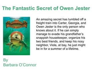 The Fantastic Secret of Owen Jester

               An amazing secret has tumbled off a
               freight train into Carter, Georgia, and
               Owen Jester is the only person who
               knows about it. If he can simply
               manage to evade his grandfather’s
               snappish housekeeper, organize his
               two best friends, and keep his nosy
               neighbor, Viola, at bay, he just might
               be in for a summer of a lifetime.


By
Barbara O’Connor
 