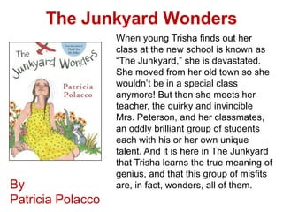 The Junkyard Wonders
                   When young Trisha finds out her
                   class at the new school is known as
                   “The Junkyard,” she is devastated.
                   She moved from her old town so she
                   wouldn’t be in a special class
                   anymore! But then she meets her
                   teacher, the quirky and invincible
                   Mrs. Peterson, and her classmates,
                   an oddly brilliant group of students
                   each with his or her own unique
                   talent. And it is here in The Junkyard
                   that Trisha learns the true meaning of
                   genius, and that this group of misfits
By                 are, in fact, wonders, all of them.
Patricia Polacco
 