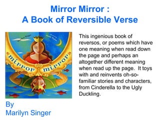 Mirror Mirror :
     A Book of Reversible Verse
                 This ingenious book of
                 reversos, or poems which have
                 one meaning when read down
                 the page and perhaps an
                 altogether different meaning
                 when read up the page. It toys
                 with and reinvents oh-so-
                 familiar stories and characters,
                 from Cinderella to the Ugly
                 Duckling.

By
Marilyn Singer
 