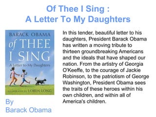 Of Thee I Sing :
     A Letter To My Daughters
               In this tender, beautiful letter to his
               daughters, President Barack Obama
               has written a moving tribute to
               thirteen groundbreaking Americans
               and the ideals that have shaped our
               nation. From the artistry of Georgia
               O'Keeffe, to the courage of Jackie
               Robinson, to the patriotism of George
               Washington, President Obama sees
               the traits of these heroes within his
               own children, and within all of
By             America's children.
Barack Obama
 