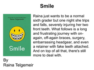 Smile
              Raina just wants to be a normal
              sixth grader but one night she trips
              and falls, severely injuring her two
              front teeth. What follows is a long
              and frustrating journey with on-
              again, off-again braces, surgery,
              embarrassing headgear, and even
              a retainer with fake teeth attached.
              And on top of all that, there's still
              more to deal with.
By
Raina Telgemeir
 