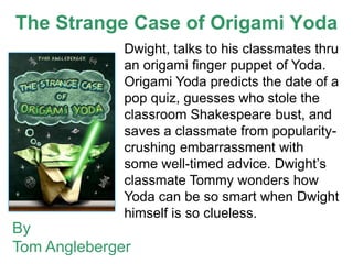 The Strange Case of Origami Yoda
              Dwight, talks to his classmates thru
              an origami finger puppet of Yoda.
              Origami Yoda predicts the date of a
              pop quiz, guesses who stole the
              classroom Shakespeare bust, and
              saves a classmate from popularity-
              crushing embarrassment with
              some well-timed advice. Dwight’s
              classmate Tommy wonders how
              Yoda can be so smart when Dwight
              himself is so clueless.
By
Tom Angleberger
 