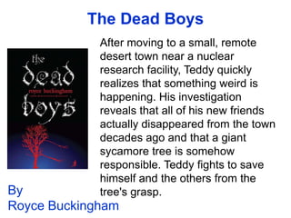 The Dead Boys
             After moving to a small, remote
             desert town near a nuclear
             research facility, Teddy quickly
             realizes that something weird is
             happening. His investigation
             reveals that all of his new friends
             actually disappeared from the town
             decades ago and that a giant
             sycamore tree is somehow
             responsible. Teddy fights to save
             himself and the others from the
By           tree's grasp.
Royce Buckingham
 